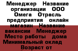 Менеджер › Название организации ­ ООО Омега › Отрасль предприятия ­ онлайн-магазин › Название вакансии ­ Менеджер › Место работы ­ дома › Минимальный оклад ­ 20 000 › Возраст от ­ 23 - Алтай респ., Майминский р-н, Майма с. Работа » Вакансии   